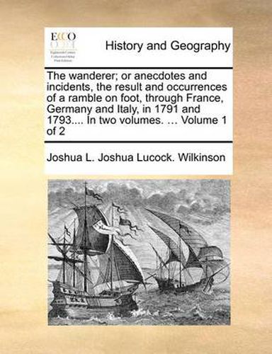 The Wanderer; Or Anecdotes and Incidents, the Result and Occurrences of a Ramble on Foot, Through France, Germany and Italy, in 1791 and 1793.... in Two Volumes. ... Volume 1 of 2