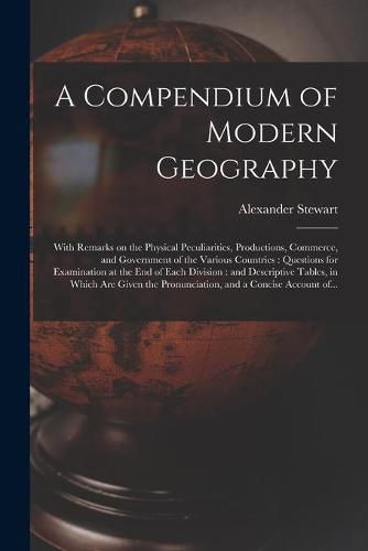 A Compendium of Modern Geography: With Remarks on the Physical Peculiarities, Productions, Commerce, and Government of the Various Countries: Questions for Examination at the End of Each Division: and Descriptive Tables, in Which Are Given The...