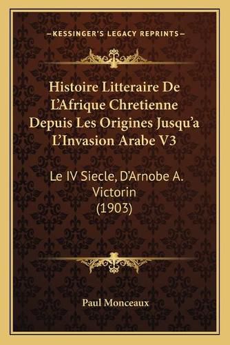 Histoire Litteraire de L'Afrique Chretienne Depuis Les Origines Jusqu'a L'Invasion Arabe V3: Le IV Siecle, D'Arnobe A. Victorin (1903)