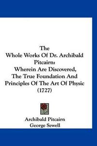 Cover image for The Whole Works of Dr. Archibald Pitcairn: Wherein Are Discovered, the True Foundation and Principles of the Art of Physic (1727)