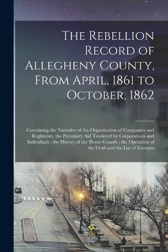 Cover image for The Rebellion Record of Allegheny County, From April, 1861 to October, 1862: Containing the Narrative of the Organization of Companies and Regiments, the Pecuniary Aid Tendered by Corporations and Individuals; the History of the Home Guards; The...