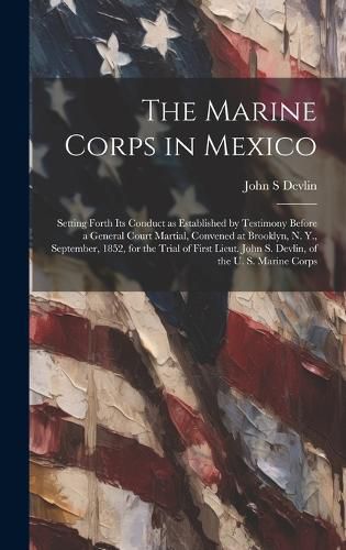 Cover image for The Marine Corps in Mexico; Setting Forth its Conduct as Established by Testimony Before a General Court Martial, Convened at Brooklyn, N. Y., September, 1852, for the Trial of First Lieut. John S. Devlin, of the U. S. Marine Corps