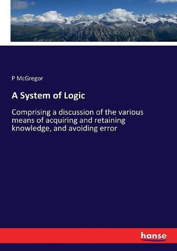 Cover image for A System of Logic: Comprising a discussion of the various means of acquiring and retaining knowledge, and avoiding error