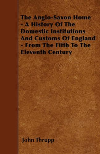 Cover image for The Anglo-Saxon Home - A History Of The Domestic Institutions And Customs Of England - From The Fifth To The Eleventh Century