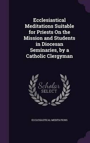 Ecclesiastical Meditations Suitable for Priests on the Mission and Students in Diocesan Seminaries, by a Catholic Clergyman