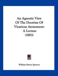 Cover image for An Agnostic View of the Doctrine of Vicarious Atonement: A Lecture (1883)
