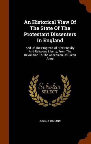 An Historical View of the State of the Protestant Dissenters in England: And of the Progress of Free Enquiry and Religious Liberty, from the Revolution to the Accession of Queen Anne