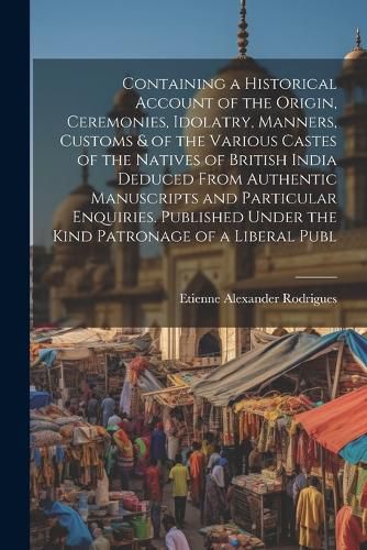 Cover image for Containing a Historical Account of the Origin, Ceremonies, Idolatry, Manners, Customs & of the Various Castes of the Natives of British India Deduced From Authentic Manuscripts and Particular Enquiries. Published Under the Kind Patronage of a Liberal Publ