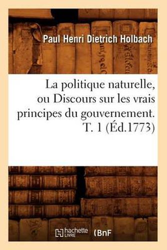 La Politique Naturelle, Ou Discours Sur Les Vrais Principes Du Gouvernement. T. 1 (Ed.1773)