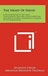 Cover image for The Heart of Freud: A Psychoanalysis of the Great Psychoanalyst Who Was a Discoverer and Explorer of Hidden, Underworld Domains of the Human Mind