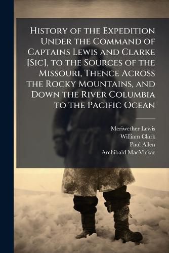 Cover image for History of the Expedition Under the Command of Captains Lewis and Clarke [Sic], to the Sources of the Missouri, Thence Across the Rocky Mountains, and Down the River Columbia to the Pacific Ocean
