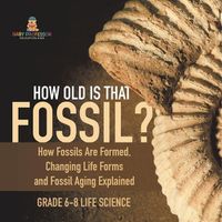 Cover image for How Old is That Fossil? How Fossils are Formed, Changing Life Forms and Fossil Aging Explained Grade 6-8 Life Science