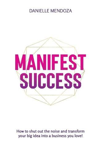 Manifest Success: How to shut out the noise and transform your big idea into a business you love!