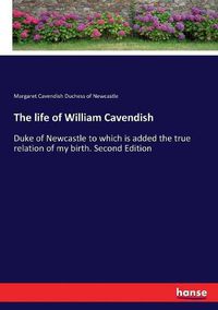 Cover image for The life of William Cavendish: Duke of Newcastle to which is added the true relation of my birth. Second Edition