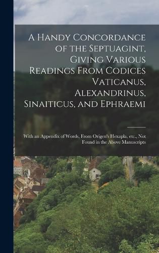 Cover image for A Handy Concordance of the Septuagint, Giving Various Readings From Codices Vaticanus, Alexandrinus, Sinaiticus, and Ephraemi; With an Appendix of Words, From Origen's Hexapla, etc., not Found in the Above Manuscripts