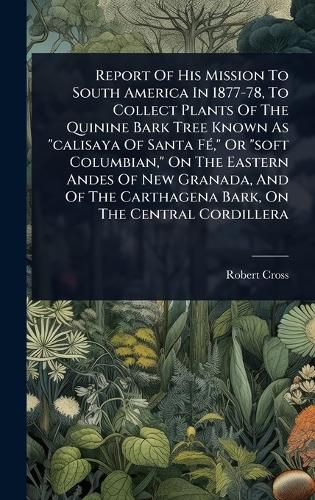 Cover image for Report Of His Mission To South America In 1877-78, To Collect Plants Of The Quinine Bark Tree Known As "calisaya Of Santa FA(c)," Or "soft Columbian," On The Eastern Andes Of New Granada, And Of The Carthagena Bark, On The Central Cordillera