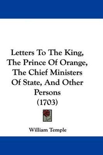 Cover image for Letters To The King, The Prince Of Orange, The Chief Ministers Of State, And Other Persons (1703)