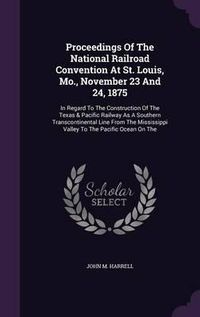 Cover image for Proceedings of the National Railroad Convention at St. Louis, Mo., November 23 and 24, 1875: In Regard to the Construction of the Texas & Pacific Railway as a Southern Transcontinental Line from the Mississippi Valley to the Pacific Ocean on the