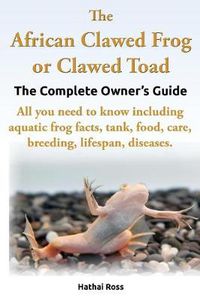 Cover image for The African Clawed Frog or Clawed Toad, the Complete Owner's Guide, All You Need to Know Including Aquatic Frog Facts, Tank, Food, Care, Breeding, Lifespan, Diseases.