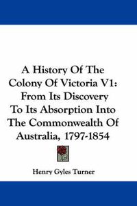 Cover image for A History of the Colony of Victoria V1: From Its Discovery to Its Absorption Into the Commonwealth of Australia, 1797-1854