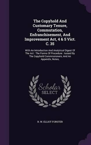 Cover image for The Copyhold and Customary Tenure, Commutation, Enfranchisement, and Improvement ACT, 4 & 5 Vict. C. 35: With an Introduction and Analytical Digest of the ACT: The Forms of Procedure: Issued by the Copyhold Commissioners, and an Appendix, Notes,