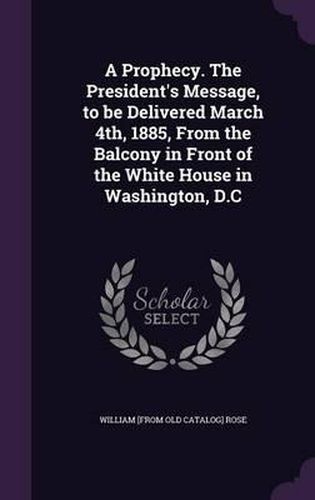 Cover image for A Prophecy. the President's Message, to Be Delivered March 4th, 1885, from the Balcony in Front of the White House in Washington, D.C