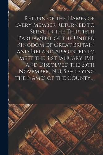 Cover image for Return of the Names of Every Member Returned to Serve in the Thirtieth Parliament of the United Kingdom of Great Britain and Ireland Appointed to Meet the 31st January, 1911, and Dissolved the 25th November, 1918, Specifying the Names of the County, ...