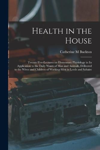 Cover image for Health in the House [microform]: Twenty Five-lectures on Elementary Physiology in Its Application to the Daily Wants of Man and Animals, Delivered to the Wives and Children of Working-men in Leeds and Saltaire