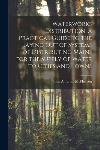 Waterworks Distribution, a Practical Guide to the Laying out of Systems of Distributing Mains for the Supply of Water to Cities and Towns