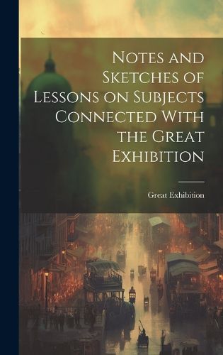 Cover image for Notes and Sketches of Lessons on Subjects Connected With the Great Exhibition