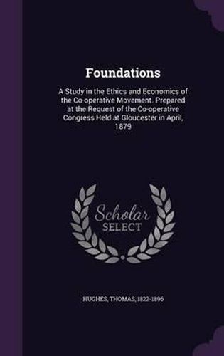 Foundations: A Study in the Ethics and Economics of the Co-Operative Movement. Prepared at the Request of the Co-Operative Congress Held at Gloucester in April, 1879