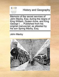 Cover image for Memoirs of the Secret Services of John Macky, Esq; During the Reigns of King William, Queen Anne, and King George I. ... Published from His Original Manuscript; As Attested by His Son Spring Macky, Esq;