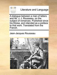 Cover image for A Dialogue Between a Man of Letters and Mr. J. J. Rousseau, on the Subject of Romances. Published Since His Eloisa, and Intended as a Preface to That Work. Translated from the French.