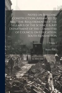 Cover image for Notes on Building Construction, Arranged to Meet the Requirements of the Syllabus of the Science & Art Department of the Committee of Council on Education, South Kensington; Volume 1