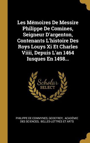 Cover image for Les Memoires De Messire Philippe De Comines, Seigneur D'argenton, Contenants L'histoire Des Roys Louys Xi Et Charles Viiii, Depuis L'an 1464 Iusques En 1498...