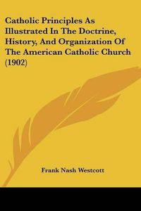 Cover image for Catholic Principles as Illustrated in the Doctrine, History, and Organization of the American Catholic Church (1902)