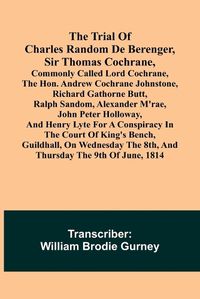 Cover image for The Trial of Charles Random de Berenger, Sir Thomas Cochrane, commonly called Lord Cochrane, the Hon. Andrew Cochrane Johnstone, Richard Gathorne Butt, Ralph Sandom, Alexander M'Rae, John Peter Holloway, and Henry Lyte for A Conspiracy In the Court of King's B