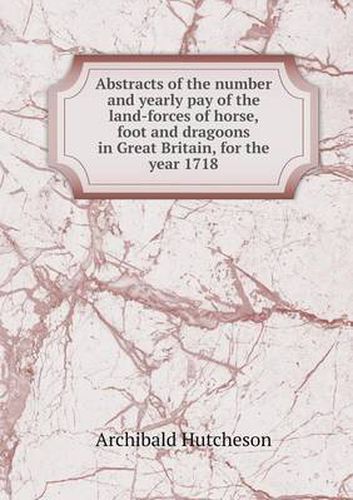 Cover image for Abstracts of the number and yearly pay of the land-forces of horse, foot and dragoons in Great Britain, for the year 1718