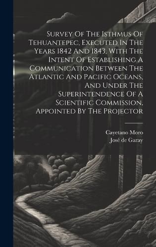 Cover image for Survey Of The Isthmus Of Tehuantepec, Executed In The Years 1842 And 1843, With The Intent Of Establishing A Communication Between The Atlantic And Pacific Oceans, And Under The Superintendence Of A Scientific Commission, Appointed By The Projector