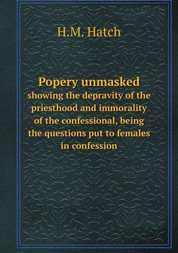 Cover image for Popery unmasked showing the depravity of the priesthood and immorality of the confessional, being the questions put to females in confession