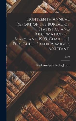 Cover image for Eighteenth Annual Report of the Bureau of Statistics and Information of Maryland 1909. Charles J. Fox, Chief, Frank Armiger, Assistant.; 1910