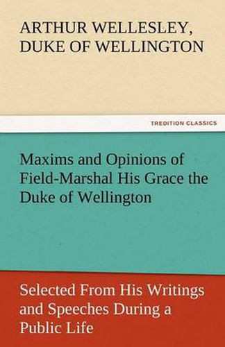 Cover image for Maxims and Opinions of Field-Marshal His Grace the Duke of Wellington, Selected from His Writings and Speeches During a Public Life of More Than Half