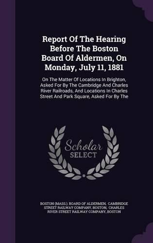 Cover image for Report of the Hearing Before the Boston Board of Aldermen, on Monday, July 11, 1881: On the Matter of Locations in Brighton, Asked for by the Cambridge and Charles River Railroads, and Locations in Charles Street and Park Square, Asked for by the