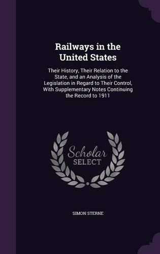 Railways in the United States: Their History, Their Relation to the State, and an Analysis of the Legislation in Regard to Their Control, with Supplementary Notes Continuing the Record to 1911