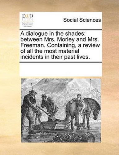 Cover image for A Dialogue in the Shades: Between Mrs. Morley and Mrs. Freeman. Containing, a Review of All the Most Material Incidents in Their Past Lives.