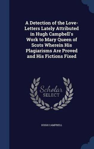 Cover image for A Detection of the Love-Letters Lately Attributed in Hugh Campbell's Work to Mary Queen of Scots Wherein His Plagiarisms Are Proved and His Fictions Fixed