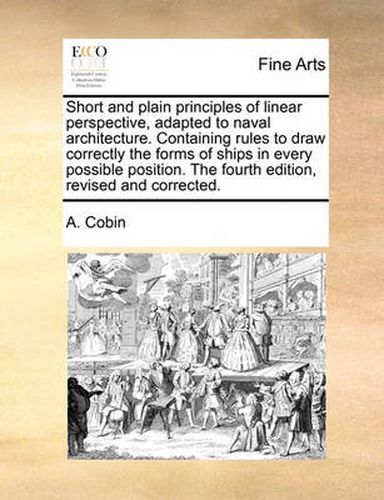 Cover image for Short and Plain Principles of Linear Perspective, Adapted to Naval Architecture. Containing Rules to Draw Correctly the Forms of Ships in Every Possible Position. the Fourth Edition, Revised and Corrected.