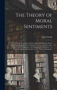 Cover image for The Theory of Moral Sentiments; or, An Essay Towards an Analysis of the Principles by Which Men Naturally Judge Concerning the Conduct and Character, First of Their Neighbours, and Afterward of Themselves. To Which is Added, a Dissertation on The...; 1