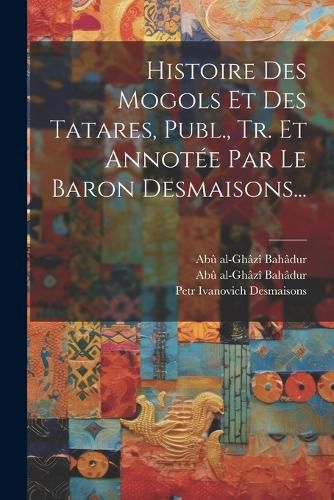Cover image for Histoire Des Mogols Et Des Tatares, Publ., Tr. Et Annotee Par Le Baron Desmaisons...