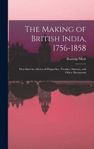 The Making of British India, 1756-1858: Described in a Series of Dispatches, Treaties, Statutes, and Other Documents